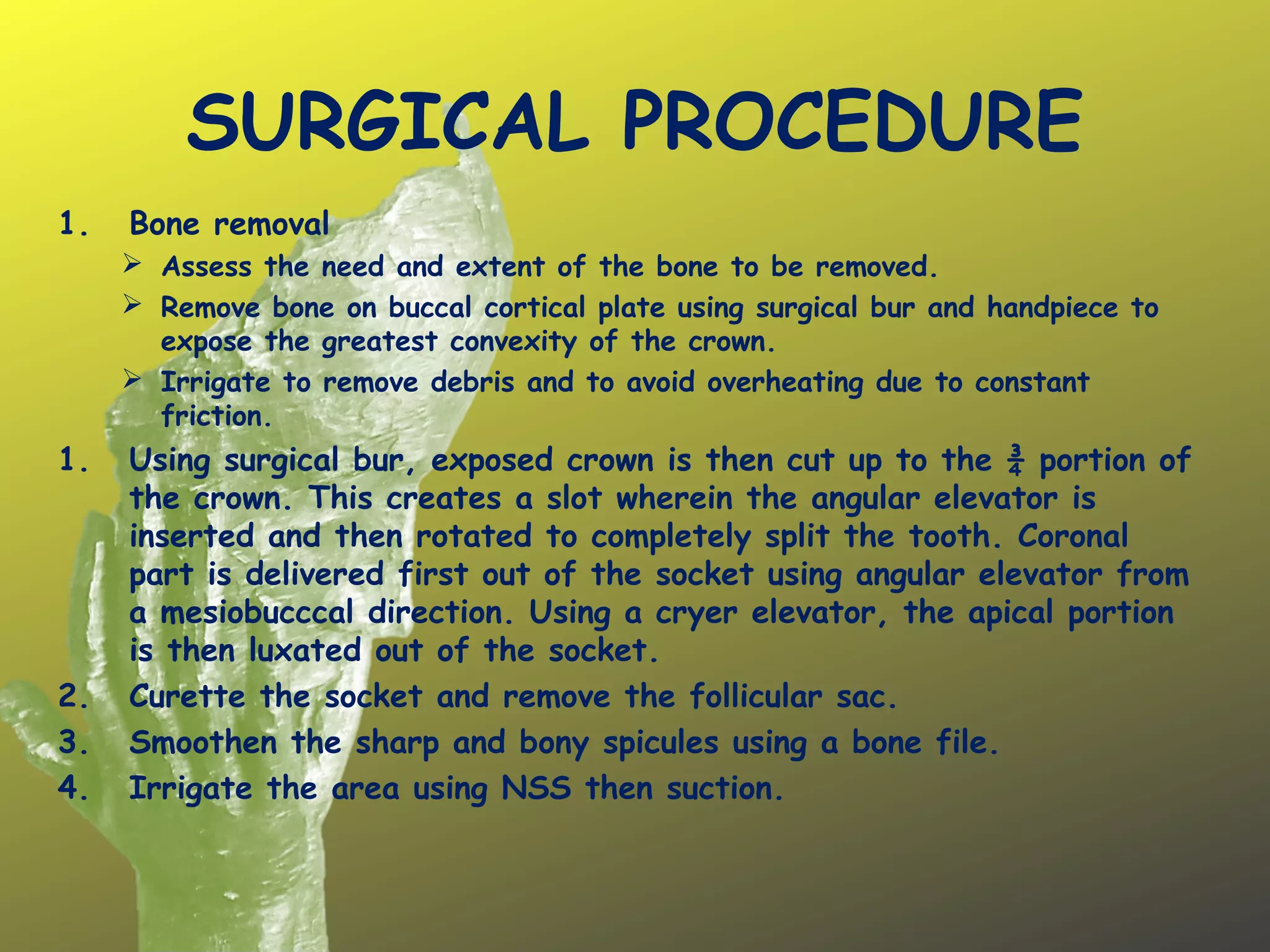 SURGICAL PROCEDURE
1. Bone removal
 Assess the need and extent of the bone to be removed.
 Remove bone on buccal cortical plate using surgical bur and handpiece to
expose the greatest convexity of the crown.
 Irrigate to remove debris and to avoid overheating due to constant
friction.
1. Using surgical bur, exposed crown is then cut up to the ¾ portion of
the crown. This creates a slot wherein the angular elevator is
inserted and then rotated to completely split the tooth. Coronal
part is delivered first out of the socket using angular elevator from
a mesiobucccal direction. Using a cryer elevator, the apical portion
is then luxated out of the socket.
2. Curette the socket and remove the follicular sac.
3. Smoothen the sharp and bony spicules using a bone file.
4. Irrigate the area using NSS then suction.
 