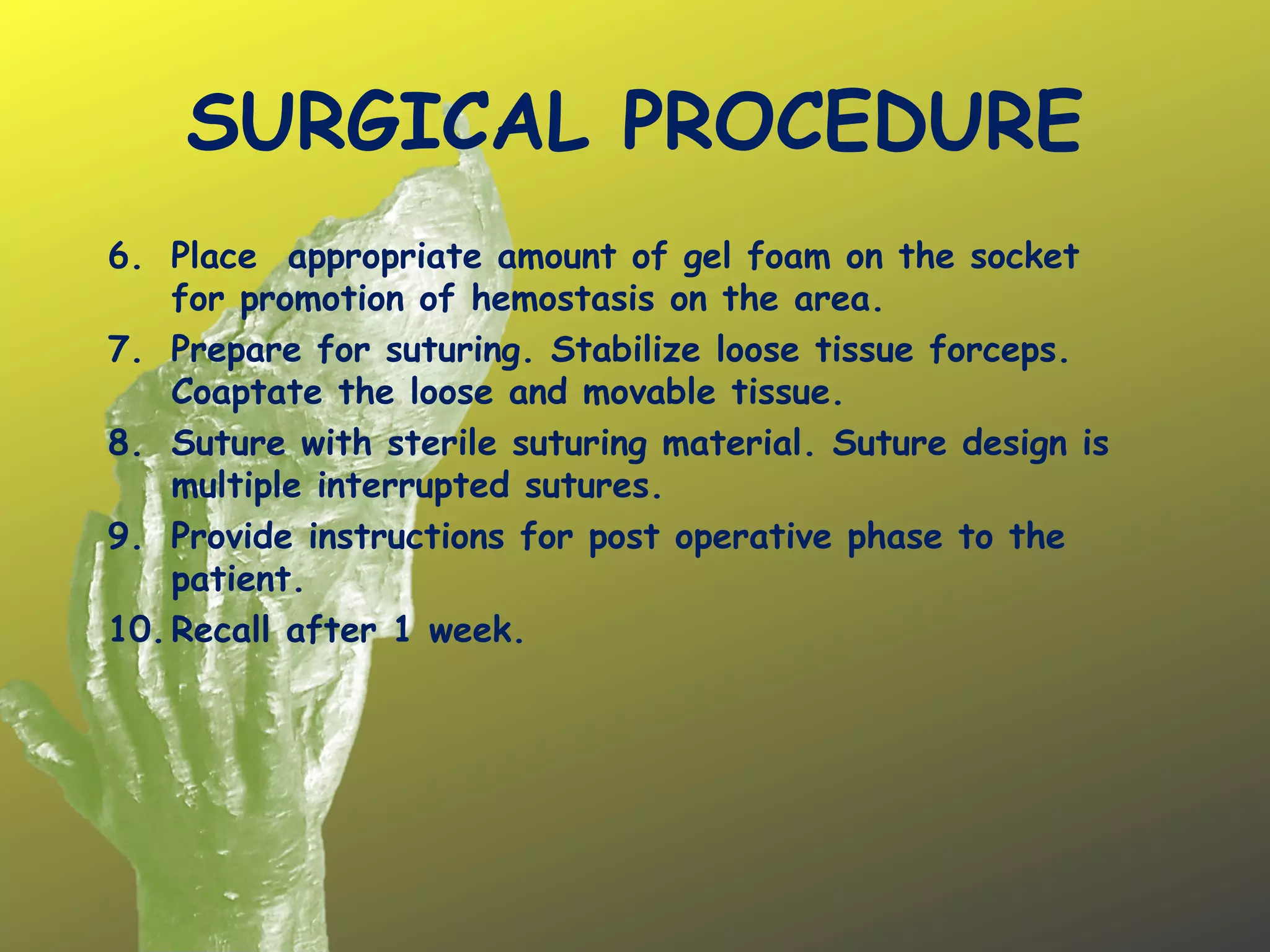 SURGICAL PROCEDURE
6. Place appropriate amount of gel foam on the socket
for promotion of hemostasis on the area.
7. Prepare for suturing. Stabilize loose tissue forceps.
Coaptate the loose and movable tissue.
8. Suture with sterile suturing material. Suture design is
multiple interrupted sutures.
9. Provide instructions for post operative phase to the
patient.
10.Recall after 1 week.
 