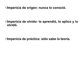 Impericia de origen: nunca lo conoció.
Impericia de olvido: lo aprendió, lo aplico y lo
olvidó.
Impericia de práctica: sólo sabe la teoría.
 