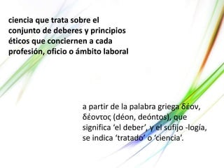 ciencia que trata sobre el
conjunto de deberes y principios
éticos que conciernen a cada
profesión, oficio o ámbito laboral
a partir de la palabra griega δέον,
δέοντος (déon, deóntos), que
significa ‘el deber’, y el sufijo -logía,
se indica ‘tratado’ o ‘ciencia’.
 