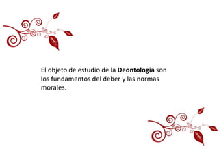 El objeto de estudio de la Deontologia son
los fundamentos del deber y las normas
morales.
 