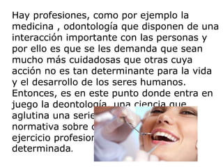 Hay profesiones, como por ejemplo la
medicina , odontología que disponen de una
interacción importante con las personas y
por ello es que se les demanda que sean
mucho más cuidadosas que otras cuya
acción no es tan determinante para la vida
y el desarrollo de los seres humanos.
Entonces, es en este punto donde entra en
juego la deontología, una ciencia que
aglutina una serie de deberes y de
normativa sobre cómo debería ser el
ejercicio profesional sobre un área
determinada.
 