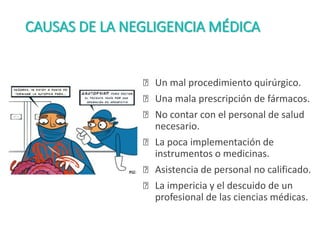 CAUSAS DE LA NEGLIGENCIA MÉDICA
ꭗ Un mal procedimiento quirúrgico.
ꭗ Una mala prescripción de fármacos.
ꭗ No contar con el personal de salud
necesario.
ꭗ La poca implementación de
instrumentos o medicinas.
ꭗ Asistencia de personal no calificado.
ꭗ La impericia y el descuido de un
profesional de las ciencias médicas.
 