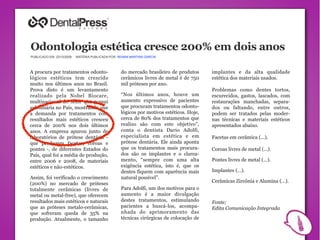 Odontologia estética cresce 200% em dois anos
PUBLICADO EM: 23/10/2009   MATÉRIA PUBLICADA POR: RENAN MARTINS GARCIA




A procura por tratamentos odonto-                  do mercado brasileiro de produtos      implantes e da alta qualidade
lógicos estéticos tem crescido                     cerâmicos livres de metal é de 750     estética dos materiais usados.
muito nos últimos anos no Brasil.                  mil próteses por ano.
Prova disto é um levantamento                                                             Problemas como dentes tortos,
realizado pela Nobel Biocare,                      “Nos últimos anos, houve um            escurecidos, gastos, lascados, com
multinacional do setor que possui                  aumento expressivo de pacientes        restaurações manchadas, separa-
subsidiária no País, mostrando que                 que procuram tratamentos odonto-       dos ou faltando, entre outros,
a demanda por tratamentos com                      lógicos por motivos estéticos. Hoje,   podem ser tratados pelas moder-
resultados mais estéticos cresceu                  cerca de 80% dos tratamentos que       nas técnicas e materiais estéticos
cerca de 200% nos dois últimos                     realizo são com este objetivo”,        apresentados abaixo.
anos. A empresa apurou junto de                    conta o dentista Dario Adolfi,
laboratórios de prótese dentária -                 especialista em estética e em          Facetas em cerâmica (…).
que produzem facetas, coroas e                     prótese dentária. Ele ainda aponta
pontes -, de diferentes Estados do                 que os tratamentos mais procura-       Coroas livres de metal (…).
País, qual foi a média de produção,                dos são os implantes e o clarea-
entre 2006 e 2008, de materiais                    mento, “sempre com uma alta            Pontes livres de metal (…).
estéticos e não-estéticos.                         exigência estética, isto é, que os
                                                   dentes fiquem com aparência mais       Implantes (…).
Assim, foi verificado o crescimento                natural possível”.
                                                                                          Cerâmicas Zircônia e Alumina (…).
(200%) no mercado de próteses
totalmente cerâmicas (livres de                    Para Adolfi, um dos motivos para o
metal ou metal-free), que oferecem                 aumento é a maior divulgação
resultados mais estéticos e naturais               destes tratamentos, estimulando        Fonte;
que as próteses metalo-cerâmicas,                  pacientes a buscá-los, acompa-         Edita Comunicação Integrada
que sofreram queda de 35% na                       nhada do aprimoramento das
produção. Atualmente, o tamanho                    técnicas cirúrgicas de colocação de
 