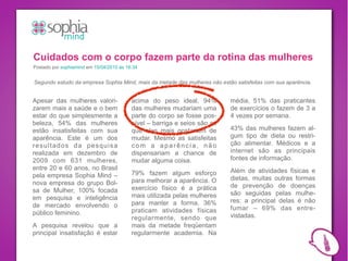 Cuidados com o corpo fazem parte da rotina das mulheres
Postado por sophiamind em 15/04/2010 às 16:34


Segundo estudo da empresa Sophia Mind, mais da metade das mulheres não estão satisfeitas com sua aparência.


Apesar das mulheres valori-               acima do peso ideal. 94%         média, 51% das praticantes
zarem mais a saúde e o bem                das mulheres mudariam uma        de exercícios o fazem de 3 a
estar do que simplesmente a               parte do corpo se fosse pos-     4 vezes por semana.
beleza, 54% das mulheres                  sível – barriga e seios são as
estão insatisfeitas com sua               que elas mais gostariam de       43% das mulheres fazem al-
aparência. Este é um dos                  mudar. Mesmo as satisfeitas      gum tipo de dieta ou restri-
resultados da pesquisa                    com a aparência, não             ção alimentar. Médicos e a
realizada em dezembro de                  dispensariam a chance de         internet são as principais
2009 com 631 mulheres,                    mudar alguma coisa.              fontes de informação.
entre 20 e 60 anos, no Brasil                                              Além de atividades físicas e
pela empresa Sophia Mind –                79% fazem algum esforço
                                          para melhorar a aparência. O     dietas, muitas outras formas
nova empresa do grupo Bol-                                                 de prevenção de doenças
sa de Mulher, 100% focada                 exercício físico é a prática
                                          mais utilizada pelas mulheres    são seguidas pelas mulhe-
em pesquisa e inteligência                                                 res: a principal delas é não
de mercado envolvendo o                   para manter a forma. 36%
                                          praticam atividades físicas      fumar – 69% das entre-
público feminino.                                                          vistadas.
                                          regularmente, sendo que
A pesquisa revelou que a                  mais da metade freqüentam
principal insatisfação é estar            regularmente academia. Na
 