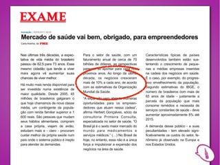 Inovação | 30/05/2011 08:00

Mercado de saúde vai bem, obrigado, para empreendedores
Carla Aranha, da




Nas últimas três décadas, a expec-     Para o setor de saúde, com um          Características típicas de países
tativa de vida média do brasileiro     faturamento anual de cerca de 70       desenvolvidos também estão sus-
passou de 62,5 para 73 anos. Esse      bilhões de dólares, as perspectivas    tentando o crescimento de peque-
mesmo cidadão que tende a viver        parecem só apontar para cima nos       nas e médias empresas inseridas
mais agora vê aumentar suas            próximos anos. Ao longo da última      na cadeia dos negócios em saúde.
chances de viver melhor.               década, os negócios cresceram          É o caso, por exemplo, do progres-
                                       mais de 10% a cada ano, de acordo      sivo envelhecimento da população.
Há muito mais renda disponível para
                                       com as estimativas da Organização      Segundo estimativas do IBGE, o
ser investida numa existência de
                                       Mundial da Saúde.                      número de brasileiros com mais de
maior qualidade. Desde 2005, 45
                                                                              65 anos de idade - justamente a
milhões de brasileiros galgaram o      “A expansão vem abrindo inúmeras
                                                                              parcela da população que mais
que hoje chamamos de nova classe       oportunidades para os empreen-
                                                                              consome remédios e necessita de
média, um contingente da popula-       dedores que atuam nessa cadeia”,
                                                                              serviços constantes de saúde - deve
ção com renda familiar superior a 1    afirma Herbert Gonçalves, sócio da
                                                                              aumentar aproximadamente 8% até
600 reais. São pessoas que mudam       consultoria Primeira Consulta,
                                                                              2015.
seus hábitos alimentares, compram      especializada no setor de saúde. “O
a casa própria, viajam de avião,       Brasil já é o sexto maior mercado do   A demanda desse público - e suas
estudam mais e - claro - procuram      mundo para medicamentos e              peculiaridades - tem elevado signi-
cuidar melhor da própria saúde num     serviços médicos.” (…) No Brasil de    ficativamente os custos do setor, fe-
país onde o sistema público é inepto   hoje, no entanto, essa não é a única   nômeno já observado na Europa e
para atender às demandas.              força a impulsionar a expansão dos     nos Estados Unidos.
                                       negócios na área de saúde.
 