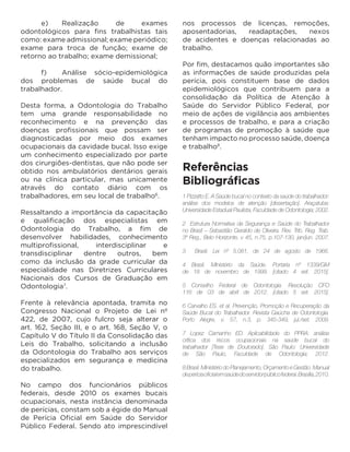 e)	Realização de exames
odontológicos para fins trabalhistas tais
como: exame admissional; exame periódico;
exame para troca de função; exame de
retorno ao trabalho; exame demissional;
	 f)	 Análise sócio-epidemiológica
dos problemas de saúde bucal do
trabalhador.
Desta forma, a Odontologia do Trabalho
tem uma grande responsabilidade no
reconhecimento e na prevenção das
doenças profissionais que possam ser
diagnosticadas por meio dos exames
ocupacionais da cavidade bucal. Isso exige
um conhecimento especializado por parte
dos cirurgiões-dentistas, que não pode ser
obtido nos ambulatórios dentários gerais
ou na clínica particular, mas unicamente
através do contato diário com os
trabalhadores, em seu local de trabalho6
.
Ressaltando a importância da capacitação
e qualificação dos especialistas em
Odontologia do Trabalho, a fim de
desenvolver habilidades, conhecimento
multiprofissional, interdisciplinar e
transdisciplinar dentre outros, bem
como da inclusão da grade curricular da
especialidade nas Diretrizes Curriculares
Nacionais dos Cursos de Graduação em
Odontologia7
.
Frente à relevância apontada, tramita no
Congresso Nacional o Projeto de Lei nº
422, de 2007, cujo fulcro seja alterar o
art. 162, Seção III, e o art. 168, Seção V, o
Capítulo V do Título II da Consolidação das
Leis do Trabalho, solicitando a inclusão
da Odontologia do Trabalho aos serviços
especializados em segurança e medicina
do trabalho.
No campo dos funcionários públicos
federais, desde 2010 os exames bucais
ocupacionais, nesta instância denominada
de perícias, constam sob a égide do Manual
de Perícia Oficial em Saúde do Servidor
Público Federal. Sendo ato imprescindível
nos processos de licenças, remoções,
aposentadorias, readaptações, nexos
de acidentes e doenças relacionadas ao
trabalho.
Por fim, destacamos quão importantes são
as informações de saúde produzidas pela
perícia, pois constituem base de dados
epidemiológicos que contribuem para a
consolidação da Política de Atenção à
Saúde do Servidor Público Federal, por
meio de ações de vigilância aos ambientes
e processos de trabalho, e para a criação
de programas de promoção à saúde que
tenham impacto no processo saúde, doença
e trabalho8
.
Referências
Bibliográficas
 
1 Pizzatto E. A Saúde bucal no contexto da saúde do trabalhador:
análise dos modelos de atenção [dissertação]. Araçatuba:
Universidade Estadual Paulista, Faculdade de Odontologia; 2002.
2 Estrutura Normativa da Segurança e Saúde do Trabalhador
no Brasil – Sebastião Geraldo de Oliveira. Rev. Trib. Reg. Trab.
3º Reg., Belo Horizonte, v 45, n.75, p.107-130, jan/jun. 2007.
3 Brasil. Lei nº 5.081, de 24 de agosto de 1966.
4 Brasil. Ministério da Saúde. Portaria nº 1339/GM
de 18 de novembro de 1999. [citado 4 set. 2015].
5 Conselho Federal de Odontologia. Resolução CFO
116 de 03 de abril de 2012. [citado 5 set. 2015].
6 Carvalho ES. et al. Prevenção, Promoção e Recuperação da
Saúde Bucal do Trabalhador. Revista Gaúcha de Odontologia.
Porto Alegre, v. 57, n.3, p. 345-349, jul./set. 2009.
7 Lopez Camanho ED. Aplicabilidade do PPRA: análise
crítica dos riscos ocupacionais na saúde bucal do
trabalhador [Tese de Doutorado]. São Paulo: Universidade
de São Paulo, Faculdade de Odontologia; 2012.
8 Brasil. Ministério do Planejamento, Orçamento e Gestão. Manual
deperíciaoficialemsaúdedoservidorpúblicofederal.Brasília,2010.
 