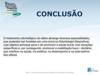 CONCLUSÃO O tratamento odontológico do atleta abrange diversas especialidades, que poderiam ser fundidas em uma única (a Odontologia Desportiva), cujo objetivo principal seria o de promover a saúde bucal, triar situações específicas e, por conseguinte, promover a reabilitação buco - dentária, que interfere na saúde, na estética, no desempenho e na auto-estima dos atletas. 