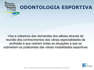 ODONTOLOGIA ESPORTIVA Visa a cobertura das demandas dos atletas através da reunião dos conhecimentos das várias especialidades da profissão e que cobrem todas as situações a que se submetem os praticantes das várias modalidades esportivas  