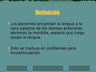 Definición  Los pacientes proyectan la lengua a la cara palatina de los dientes anteriores abriendo la mordida, espacio que luego ocupa la lengua.  Esto se traduce en problemas para fonoarliculaciòn.   