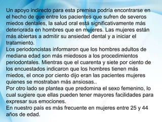 Un apoyo indirecto para esta premisa podría encontrarse en
el hecho de que entre los pacientes que sufren de severos
miedos dentales, la salud oral está significativamente más
deteriorada en hombres que en mujeres. Las mujeres están
más abiertas a admitir su ansiedad dental y a iniciar el
tratamiento.
Los periodoncistas informaron que los hombres adultos de
mediana edad son más miedosos a los procedimientos
periodontales. Mientras que el cuarenta y siete por ciento de
los encuestados indicaron que los hombres tienen más
miedos, el once por ciento dijo eran las pacientes mujeres
quienes se mostraban más ansiosas..
Por otro lado se plantea que predomina el sexo femenino, lo
cual sugiere que ellas pueden tener mayores facilidades para
expresar sus emociones.
En nuestro país es más frecuente en mujeres entre 25 y 44
años de edad.
 