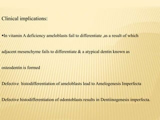 Clinical implications:
In vitamin A deficiency ameloblasts fail to differentiate ,as a result of which
adjacent mesenchyme fails to differentiate & a atypical dentin known as
osteodentin is formed
Defective histodifferentiation of ameloblasts lead to Amelogenesis Imperfecta
Defective histodifferentiation of odontoblasts results in Dentiinogenesis imperfecta.
 