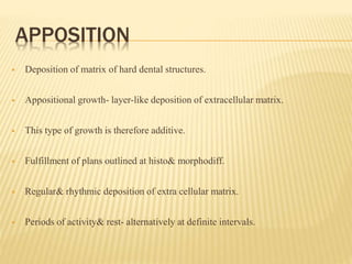 APPOSITION
 Deposition of matrix of hard dental structures.
 Appositional growth- layer-like deposition of extracellular matrix.
 This type of growth is therefore additive.
 Fulfillment of plans outlined at histo& morphodiff.
 Regular& rhythmic deposition of extra cellular matrix.
 Periods of activity& rest- alternatively at definite intervals.
 