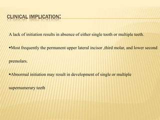 CLINICAL IMPLICATION:
A lack of initiation results in absence of either single tooth or multiple teeth.
Most frequently the permanent upper lateral incisor ,third molar, and lower second
premolars.
Abnormal initiation may result in development of single or multiple
supernumerary teeth
 