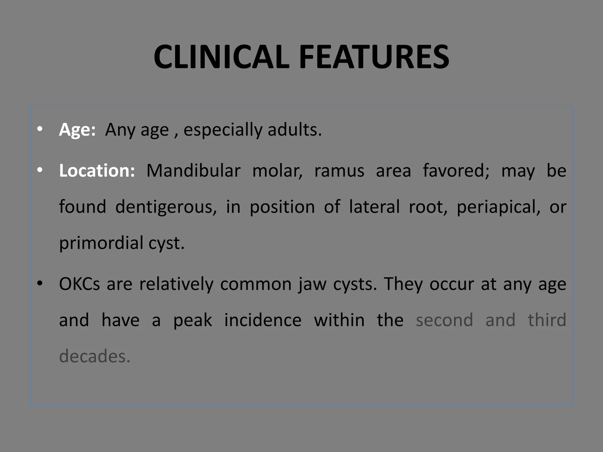 • Age: Any age , especially adults.
• Location: Mandibular molar, ramus area favored; may be
found dentigerous, in position of lateral root, periapical, or
primordial cyst.
• OKCs are relatively common jaw cysts. They occur at any age
and have a peak incidence within the second and third
decades.
CLINICAL FEATURES
 