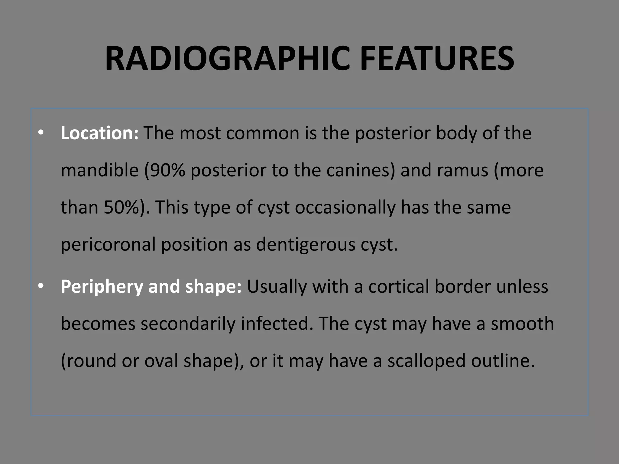 • Location: The most common is the posterior body of the
mandible (90% posterior to the canines) and ramus (more
than 50%). This type of cyst occasionally has the same
pericoronal position as dentigerous cyst.
• Periphery and shape: Usually with a cortical border unless
becomes secondarily infected. The cyst may have a smooth
(round or oval shape), or it may have a scalloped outline.
RADIOGRAPHIC FEATURES
 