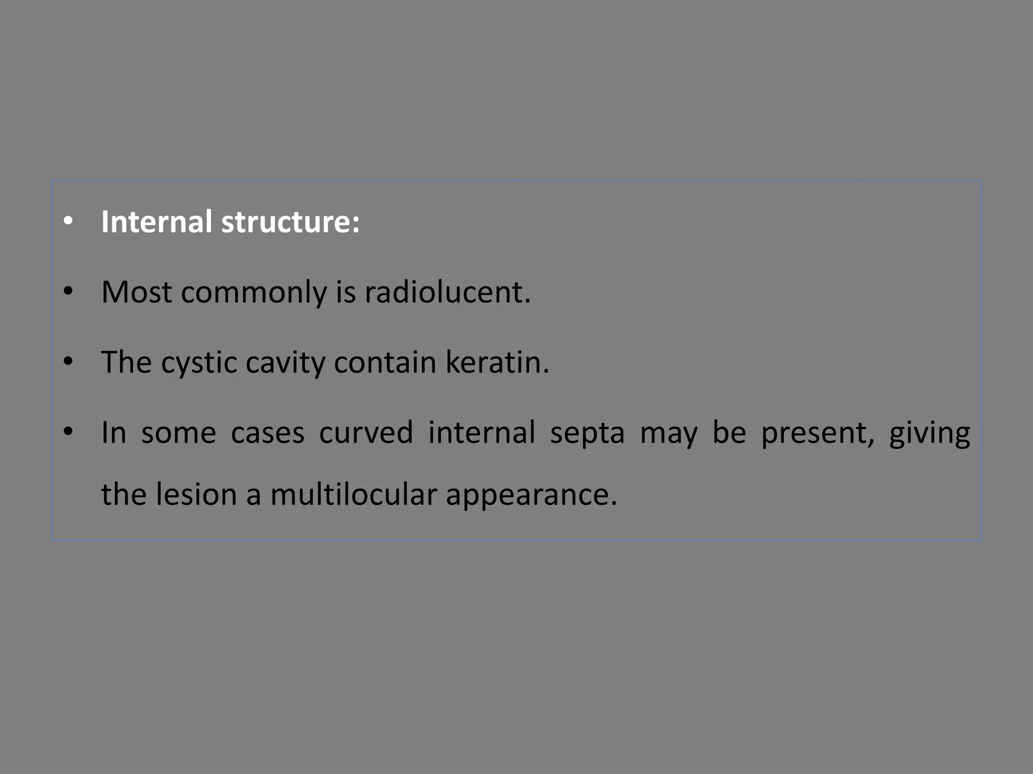 • Internal structure:
• Most commonly is radiolucent.
• The cystic cavity contain keratin.
• In some cases curved internal septa may be present, giving
the lesion a multilocular appearance.
 