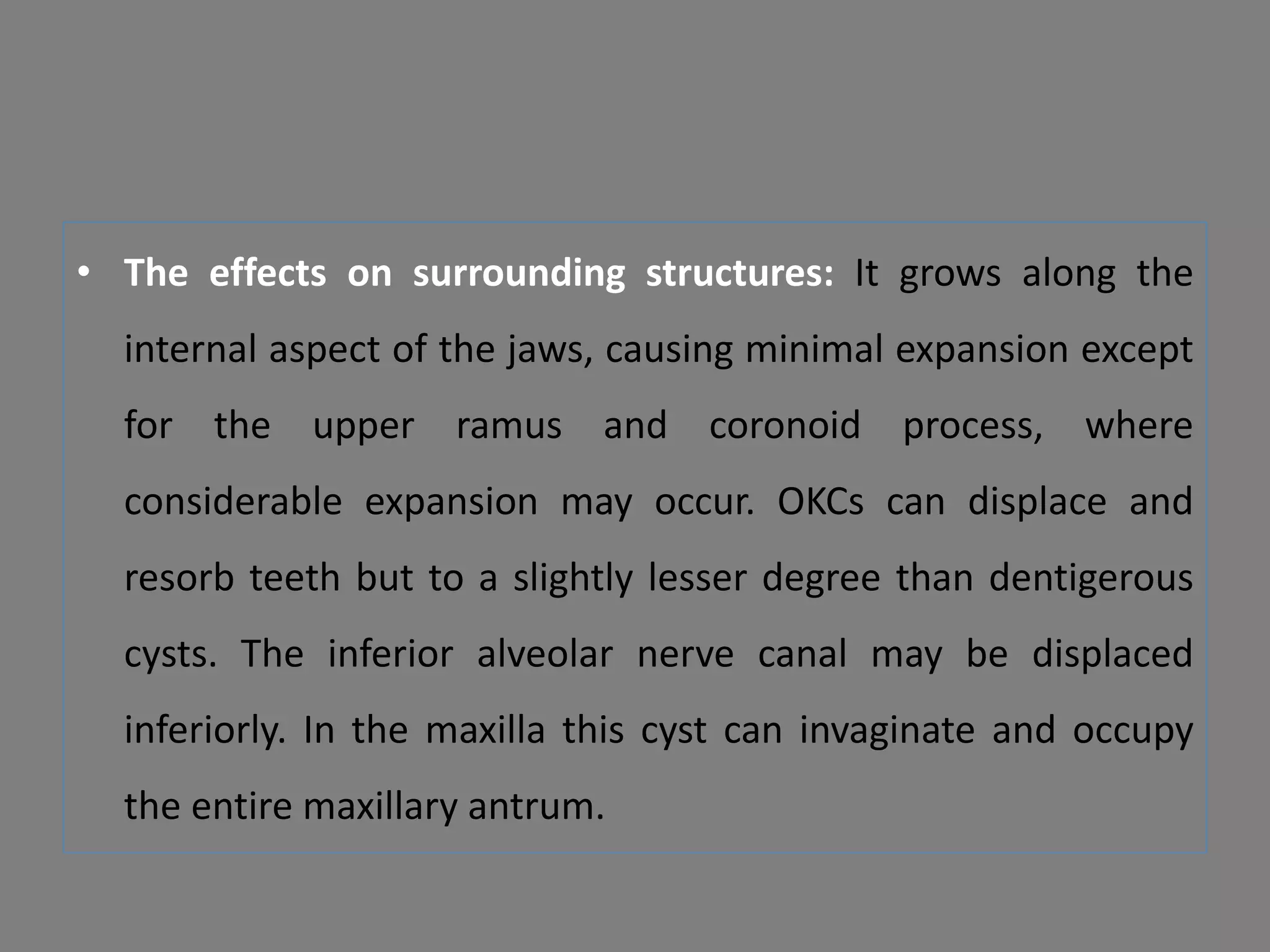 • The effects on surrounding structures: It grows along the
internal aspect of the jaws, causing minimal expansion except
for the upper ramus and coronoid process, where
considerable expansion may occur. OKCs can displace and
resorb teeth but to a slightly lesser degree than dentigerous
cysts. The inferior alveolar nerve canal may be displaced
inferiorly. In the maxilla this cyst can invaginate and occupy
the entire maxillary antrum.
 