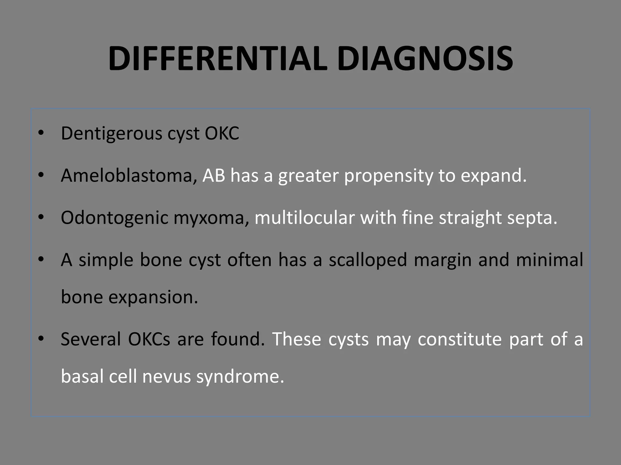 • Dentigerous cyst OKC
• Ameloblastoma, AB has a greater propensity to expand.
• Odontogenic myxoma, multilocular with fine straight septa.
• A simple bone cyst often has a scalloped margin and minimal
bone expansion.
• Several OKCs are found. These cysts may constitute part of a
basal cell nevus syndrome.
DIFFERENTIAL DIAGNOSIS
 