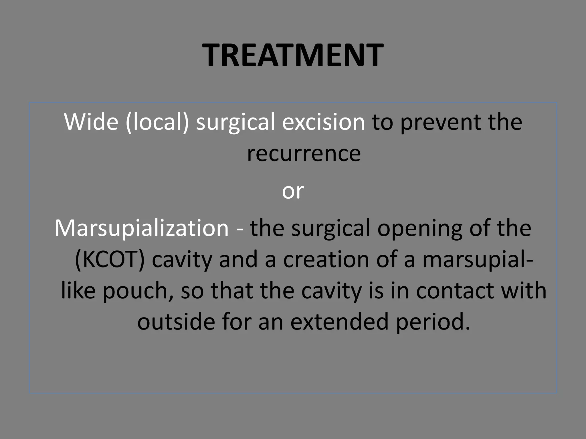 Wide (local) surgical excision to prevent the
recurrence
or
Marsupialization - the surgical opening of the
(KCOT) cavity and a creation of a marsupial-
like pouch, so that the cavity is in contact with
outside for an extended period.
TREATMENT
 