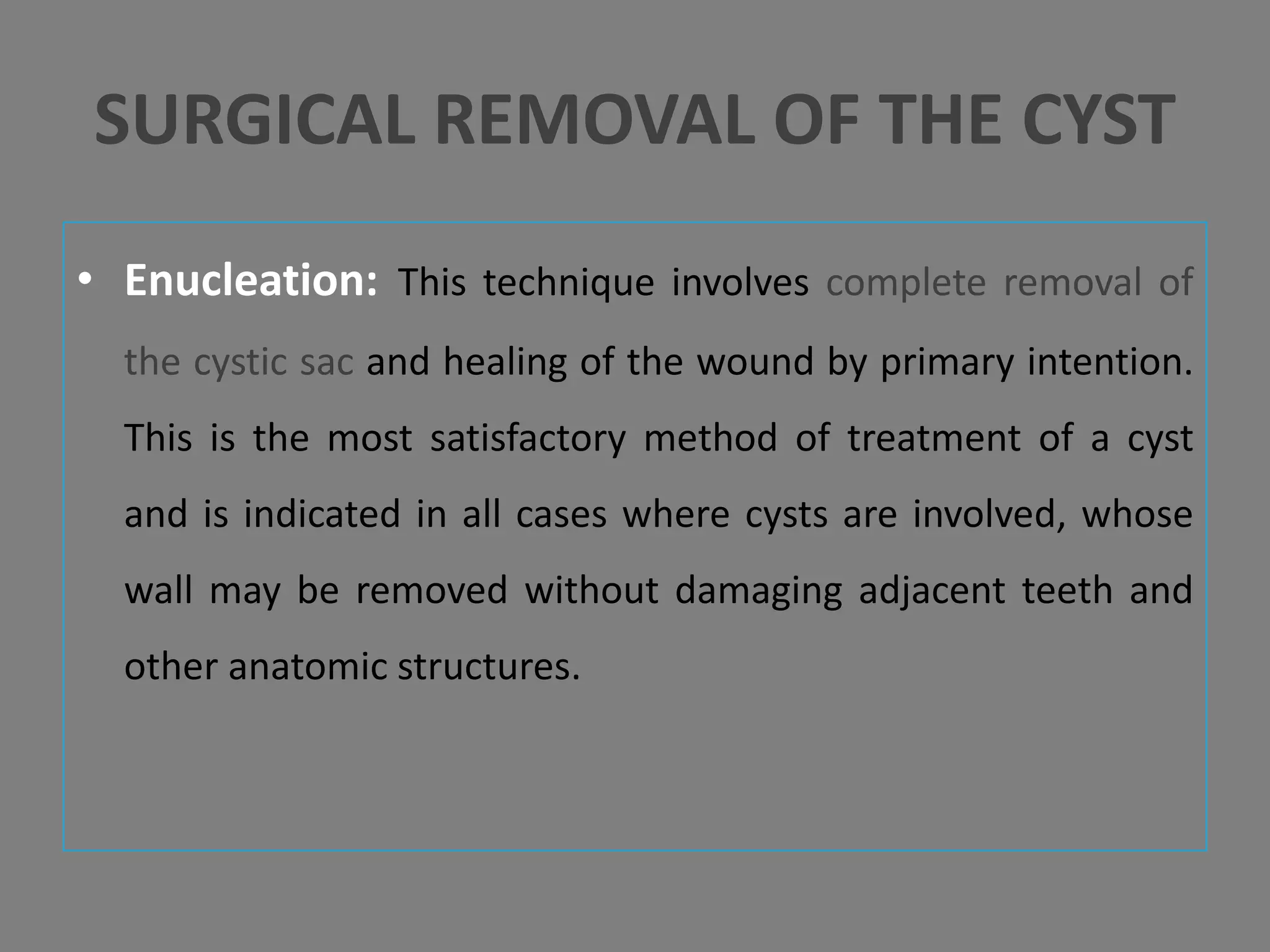 • Enucleation: This technique involves complete removal of
the cystic sac and healing of the wound by primary intention.
This is the most satisfactory method of treatment of a cyst
and is indicated in all cases where cysts are involved, whose
wall may be removed without damaging adjacent teeth and
other anatomic structures.
SURGICAL REMOVAL OF THE CYST
 