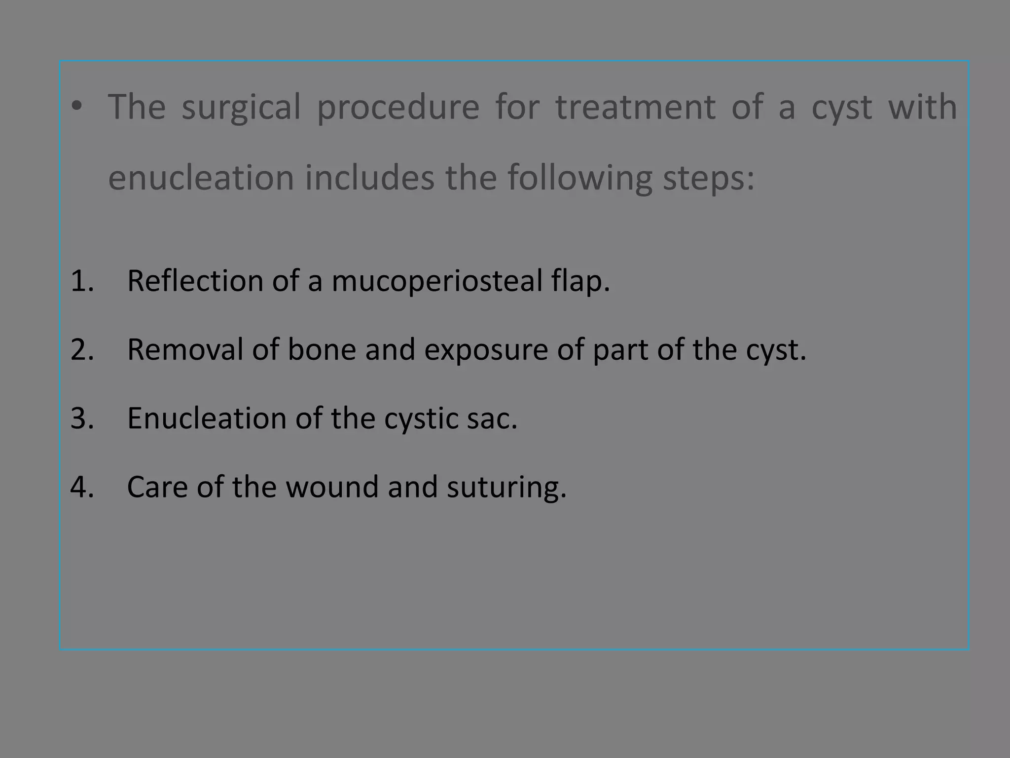 • The surgical procedure for treatment of a cyst with
enucleation includes the following steps:
1. Reflection of a mucoperiosteal flap.
2. Removal of bone and exposure of part of the cyst.
3. Enucleation of the cystic sac.
4. Care of the wound and suturing.
 