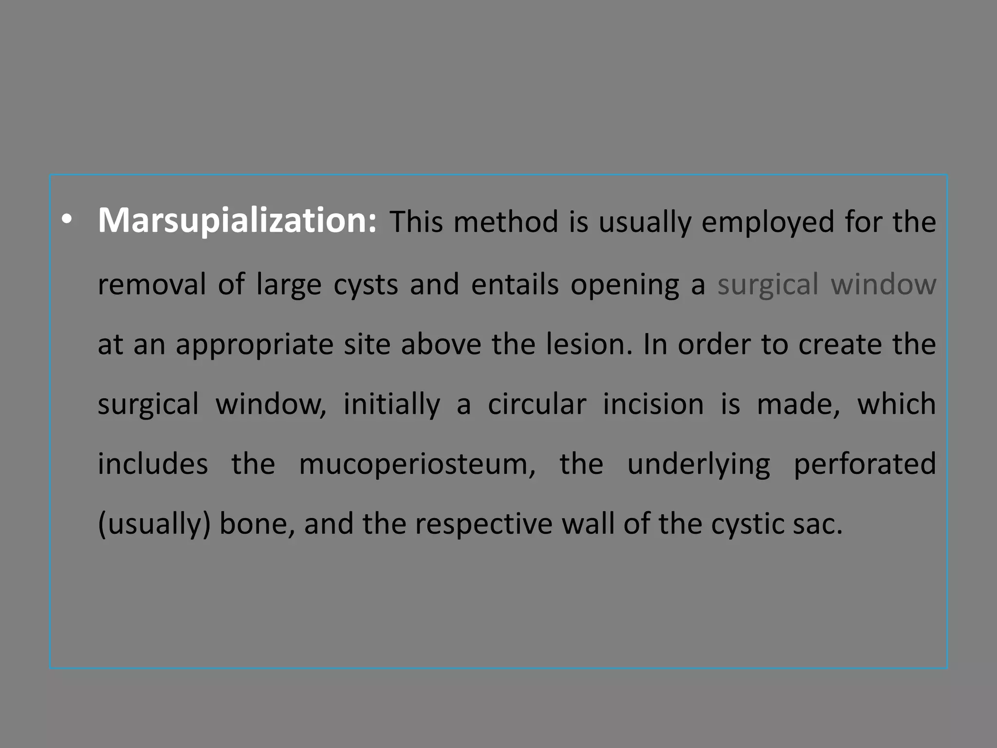• Marsupialization: This method is usually employed for the
removal of large cysts and entails opening a surgical window
at an appropriate site above the lesion. In order to create the
surgical window, initially a circular incision is made, which
includes the mucoperiosteum, the underlying perforated
(usually) bone, and the respective wall of the cystic sac.
 