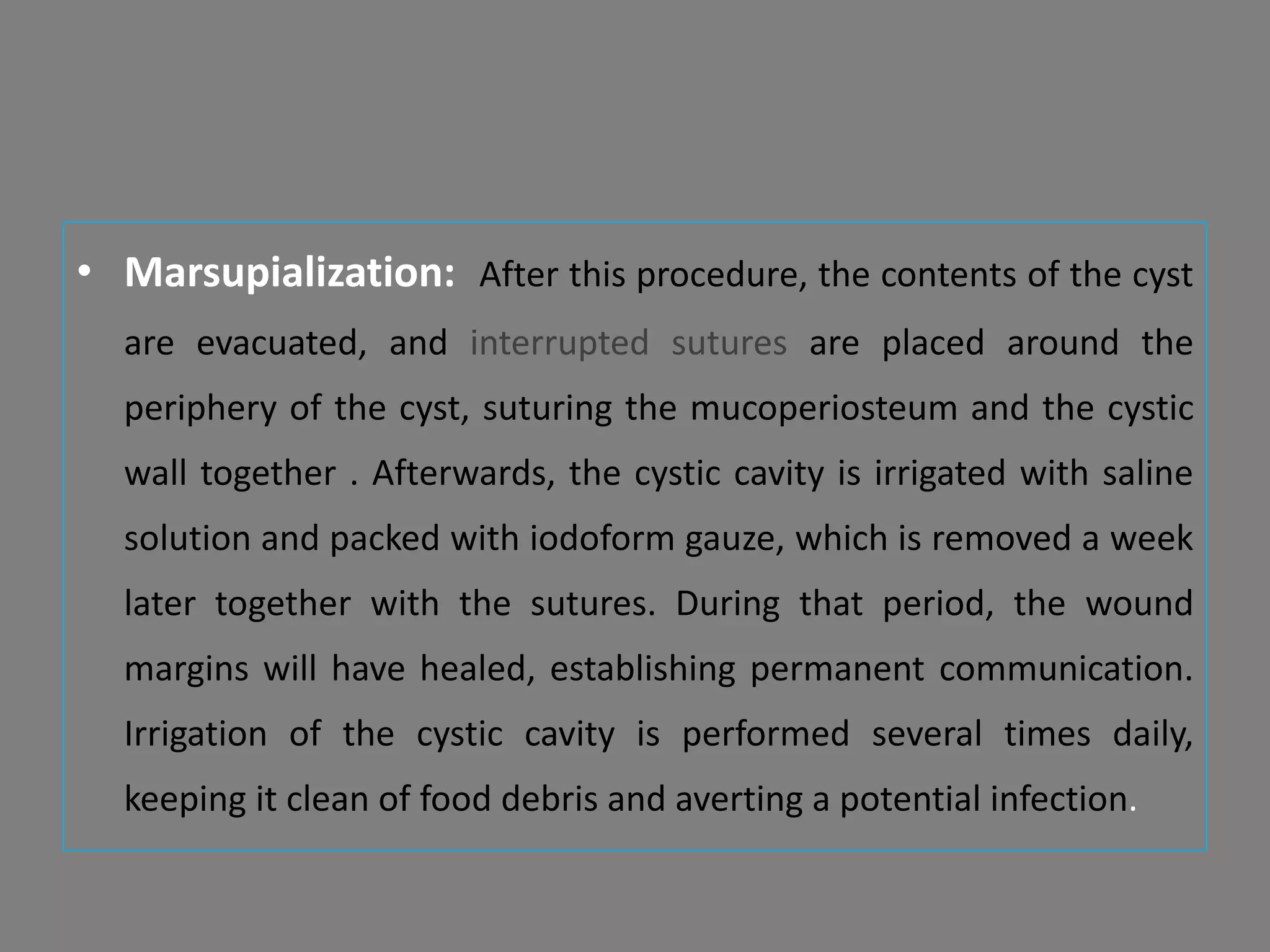 • Marsupialization: After this procedure, the contents of the cyst
are evacuated, and interrupted sutures are placed around the
periphery of the cyst, suturing the mucoperiosteum and the cystic
wall together . Afterwards, the cystic cavity is irrigated with saline
solution and packed with iodoform gauze, which is removed a week
later together with the sutures. During that period, the wound
margins will have healed, establishing permanent communication.
Irrigation of the cystic cavity is performed several times daily,
keeping it clean of food debris and averting a potential infection.
 