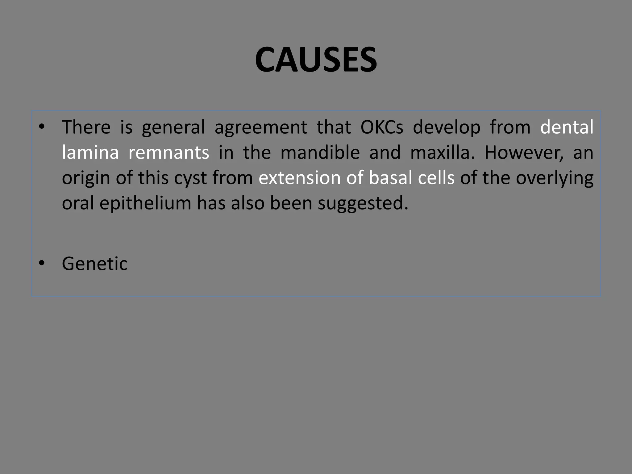 • There is general agreement that OKCs develop from dental
lamina remnants in the mandible and maxilla. However, an
origin of this cyst from extension of basal cells of the overlying
oral epithelium has also been suggested.
• Genetic
CAUSES
 