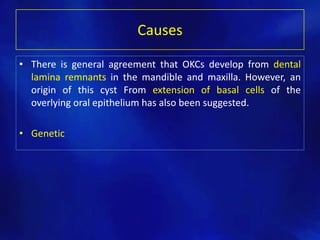 Causes
• There is general agreement that OKCs develop from dental
lamina remnants in the mandible and maxilla. However, an
origin of this cyst From extension of basal cells of the
overlying oral epithelium has also been suggested.
• Genetic
 