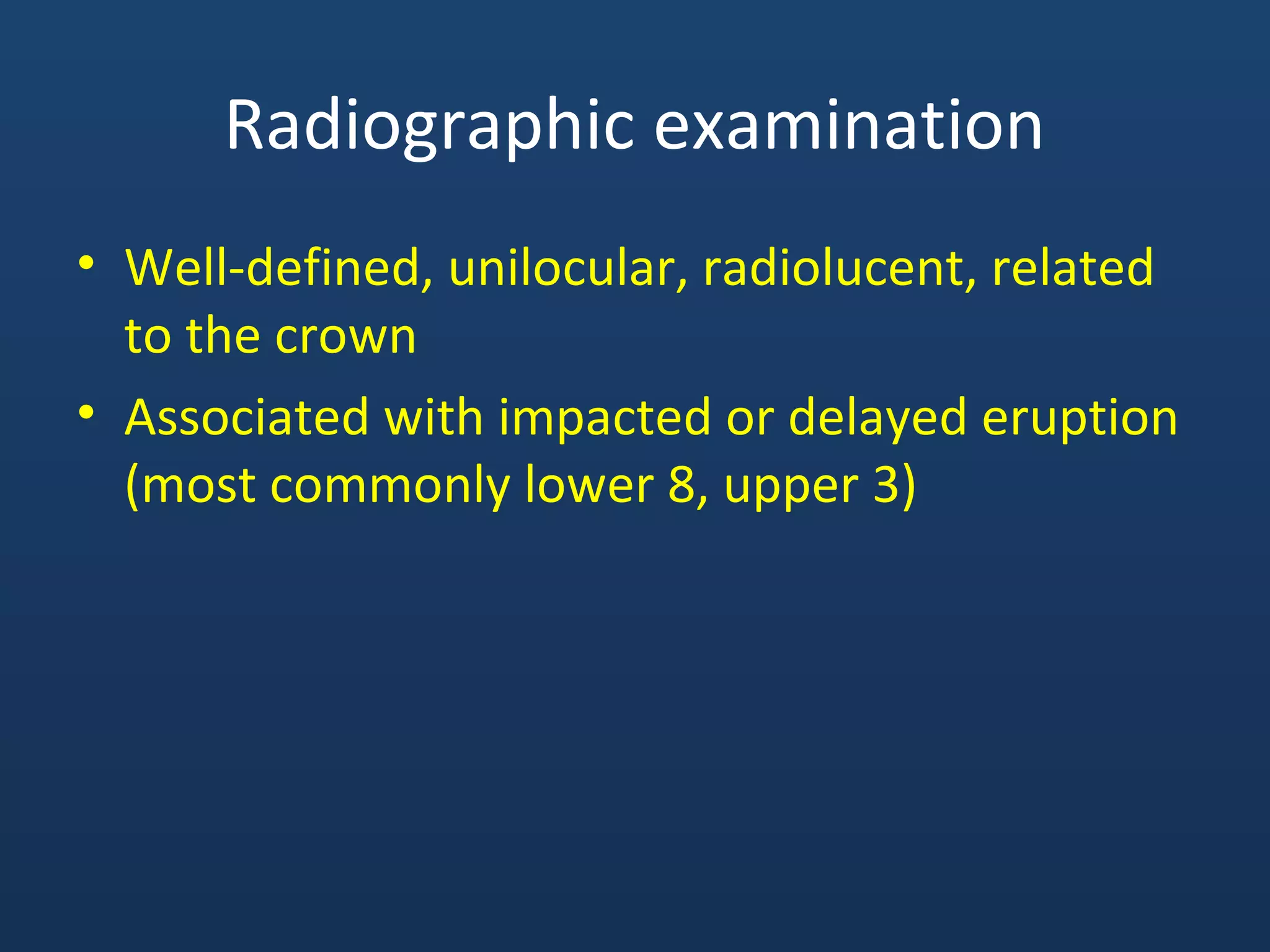 Radiographic examination
• Well-defined, unilocular, radiolucent, related
to the crown
• Associated with impacted or delayed eruption
(most commonly lower 8, upper 3)
 