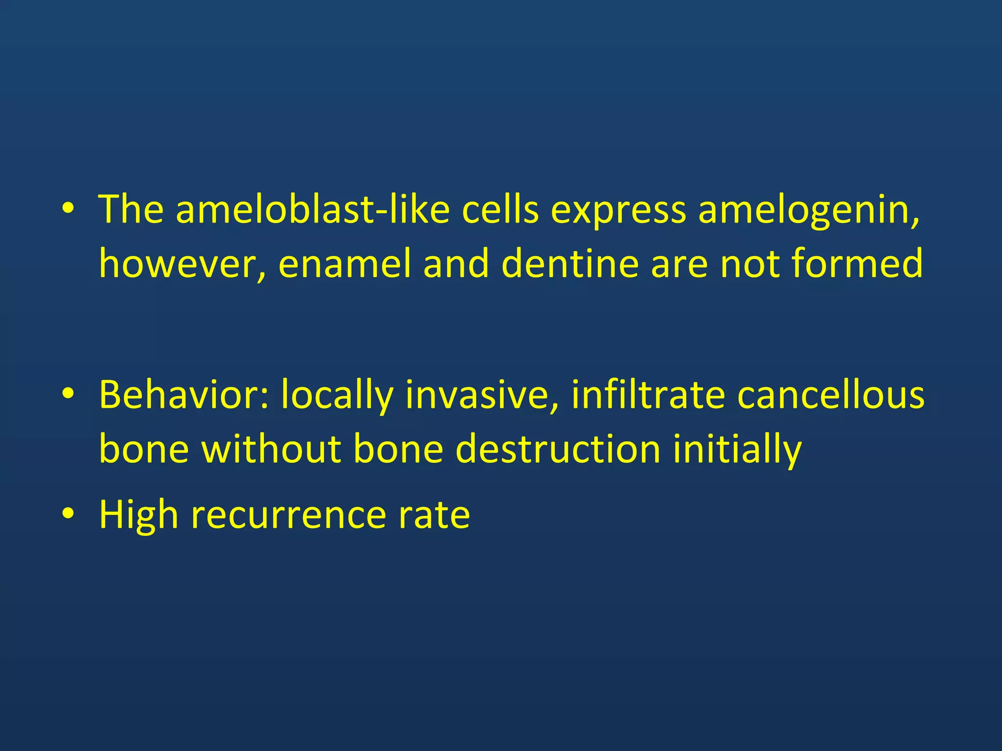 • The ameloblast-like cells express amelogenin,
however, enamel and dentine are not formed
• Behavior: locally invasive, infiltrate cancellous
bone without bone destruction initially
• High recurrence rate
 