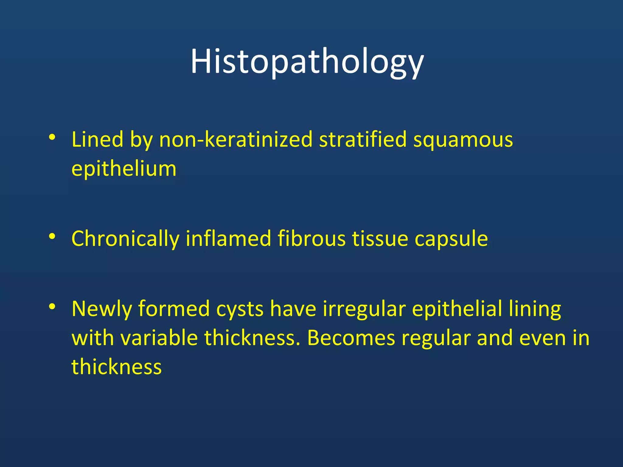 Histopathology
• Lined by non-keratinized stratified squamous
epithelium
• Chronically inflamed fibrous tissue capsule
• Newly formed cysts have irregular epithelial lining
with variable thickness. Becomes regular and even in
thickness
 