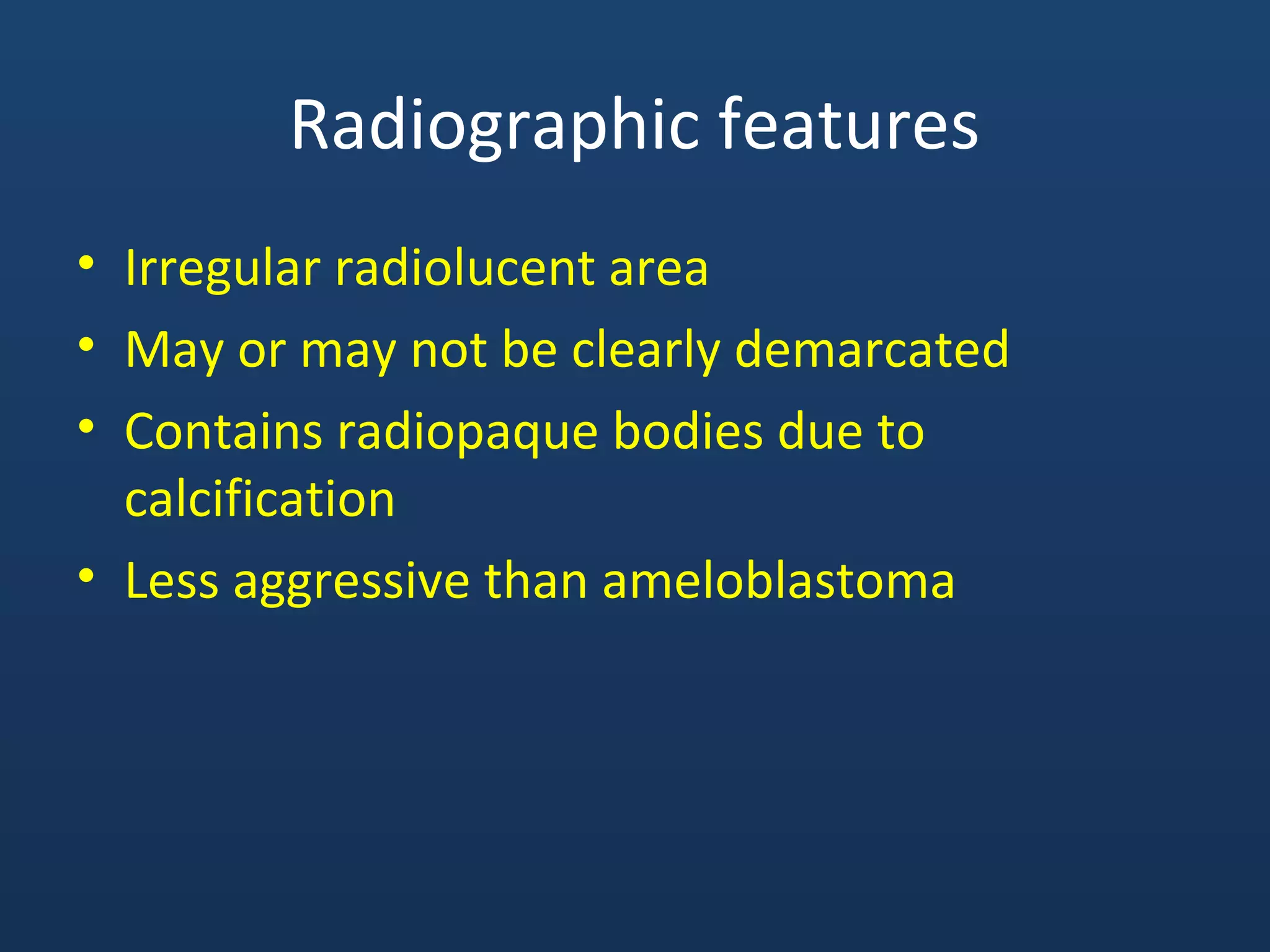 Radiographic features
• Irregular radiolucent area
• May or may not be clearly demarcated
• Contains radiopaque bodies due to
calcification
• Less aggressive than ameloblastoma
 