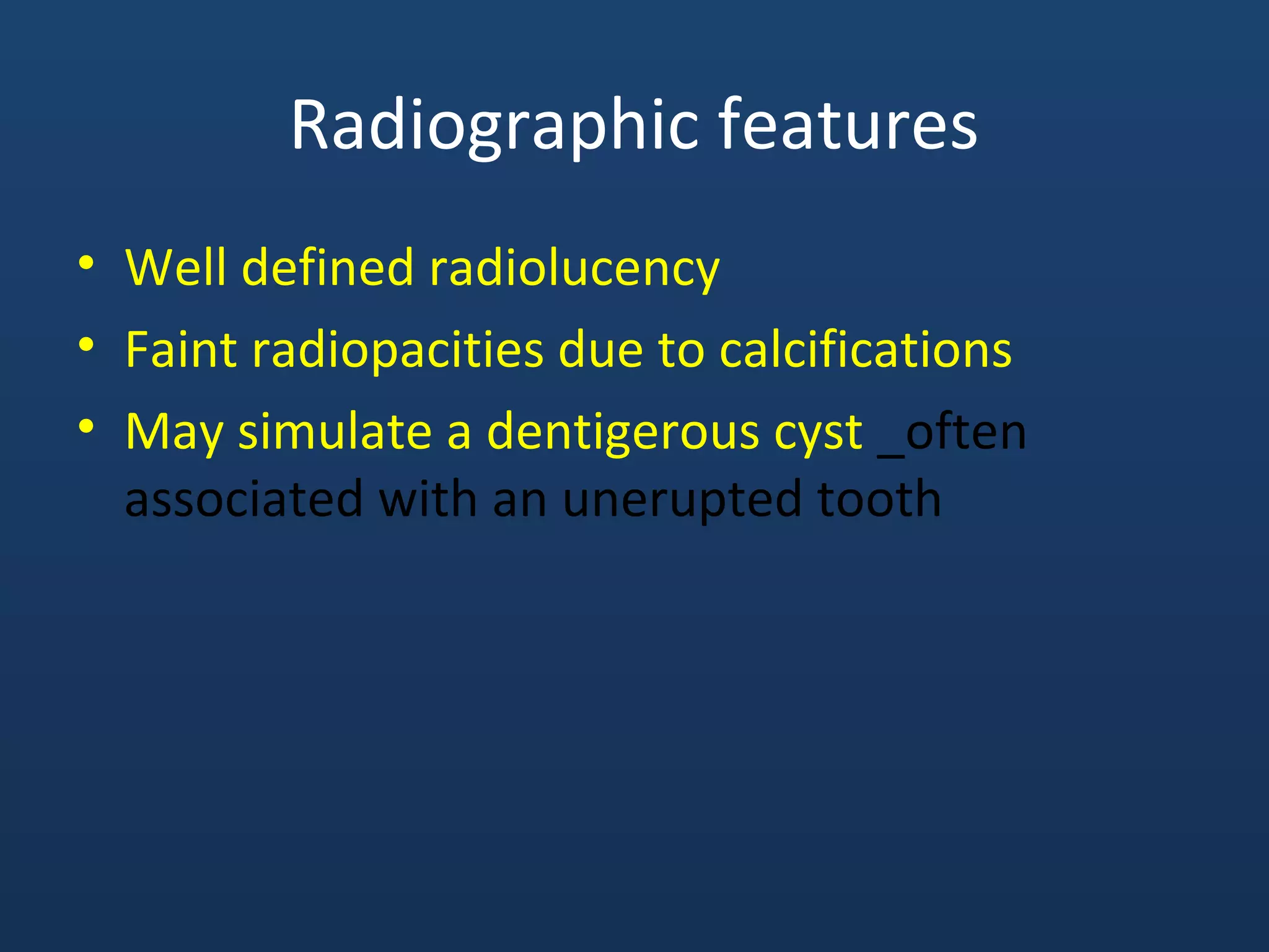 Radiographic features
• Well defined radiolucency
• Faint radiopacities due to calcifications
• May simulate a dentigerous cyst _often
associated with an unerupted tooth
 
