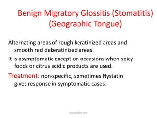 Benign Migratory Glossitis (Stomatitis)
           (Geographic Tongue)

Alternating areas of rough keratinized areas and
    smooth red dekeratinized areas.
It is asymptomatic except on occasions when spicy
    foods or citrus acidic products are used.
Treatment: non-specific, sometimes Nystatin
  gives response in symptomatic cases.



                        ikassem@dr.com
 