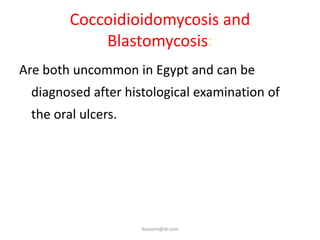 Coccoidioidomycosis and
            Blastomycosis:
Are both uncommon in Egypt and can be
 diagnosed after histological examination of
 the oral ulcers.




                    ikassem@dr.com
 