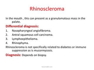 Rhinoscleroma
In the mouth , this can present as a granulomatous mass in the
     palate.
Differential diagnosis:
1. Nasopharyngeal angiofibroma.
2. Antral squamous cell carcinoma.
3. Lymphoepithelioma.
4. Rhinophyma.
Rhinoscleroma is not specifically related to diabetes or immune
    suppression as is mucormycosis.
Diagnosis: Depends on biopsy.


                            ikassem@dr.com
 