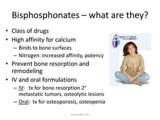Bisphosphonates – what are they?
• Class of drugs
• High affinity for calcium
   – Binds to bone surfaces
   – Nitrogen: increased affinity, potency
• Prevent bone resorption and
  remodeling
• IV and oral formulations
   – IV: tx for bone resorption 2°
     metastatic tumors, osteolytic lesions
   – Oral: tx for osteoporosis, osteopenia

                           ikassem@dr.com
 