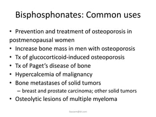 Bisphosphonates: Common uses
• Prevention and treatment of osteoporosis in
postmenopausal women
• Increase bone mass in men with osteoporosis
• Tx of glucocorticoid-induced osteoporosis
• Tx of Paget’s disease of bone
• Hypercalcemia of malignancy
• Bone metastases of solid tumors
  – breast and prostate carcinoma; other solid tumors
• Osteolytic lesions of multiple myeloma
                        ikassem@dr.com
 