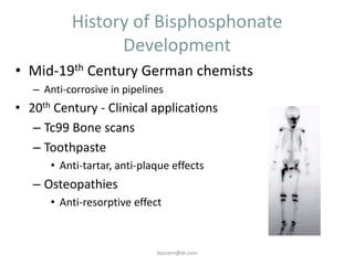 History of Bisphosphonate
                 Development
• Mid-19th Century German chemists
   – Anti-corrosive in pipelines
• 20th Century - Clinical applications
   – Tc99 Bone scans
   – Toothpaste
      • Anti-tartar, anti-plaque effects
   – Osteopathies
      • Anti-resorptive effect



                              ikassem@dr.com
 