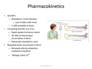 Pharmacokinetics
•   Oral BP’s
     – Absorbed in small intestine
          • Less if taken with meal
     – 1-10% available to bone
•   Circulating half-life: 0.5-2 hrs
     – Rapid uptake into bone matrix
     – 30-70% of IV/oral dose
        accumulates in bone
     – Remainder excreted in urine
•   Repeated doses accumulate in bone
     – Removed only by osteoclast-
        mediated resorption
     – “Biologic Catch 22”



                                    ikassem@dr.com
 