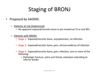 Staging of BRONJ
• Proposed by AAOMS:
  – Patients at risk (Subclinical)
      • No apparent exposed/necrotic bone in pts treated w/ IV or oral BPs

  – Patients with BRONJ
      • Stage 1: Exposed/necrotic bone, asymptomatic, no infection

      • Stage 2: Exposed/necrotic bone, pain, clinical evidence of infection

      • Stage 3: Exposed/necrotic bone, pain, infection, one or more of the
        following:
           – Pathologic fracture, extra-oral fistula, osteolysis extending to
             inferior border



                                 ikassem@dr.com
 