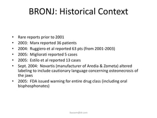 BRONJ: Historical Context

• Rare reports prior to 2001
• 2003: Marx reported 36 patients
• 2004: Ruggiero et al reported 63 pts (from 2001-2003)
• 2005: Migliorati reported 5 cases
• 2005: Estilo et al reported 13 cases
• Sept. 2004: Novartis (manufacturer of Aredia & Zometa) altered
  labeling to include cautionary language concerning osteonecrosis of
  the jaws
• 2005: FDA issued warning for entire drug class (including oral
  bisphosphonates)




                               ikassem@dr.com
 