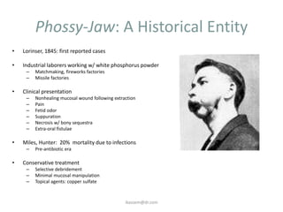 Phossy-Jaw: A Historical Entity
•   Lorinser, 1845: first reported cases

•   Industrial laborers working w/ white phosphorus powder
     –   Matchmaking, fireworks factories
     –   Missile factories

•   Clinical presentation
     –   Nonhealing mucosal wound following extraction
     –   Pain
     –   Fetid odor
     –   Suppuration
     –   Necrosis w/ bony sequestra
     –   Extra-oral fistulae

•   Miles, Hunter: 20% mortality due to infections
     –   Pre-antibiotic era

•   Conservative treatment
     –   Selective debridement
     –   Minimal mucosal manipulation
     –   Topical agents: copper sulfate



                                                 ikassem@dr.com
 