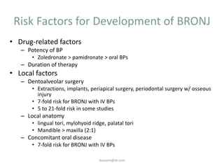 Risk Factors for Development of BRONJ
• Drug-related factors
   – Potency of BP
       • Zoledronate > pamidronate > oral BPs
   – Duration of therapy
• Local factors
   – Dentoalveolar surgery
       • Extractions, implants, periapical surgery, periodontal surgery w/ osseous
         injury
       • 7-fold risk for BRONJ with IV BPs
       • 5 to 21-fold risk in some studies
   – Local anatomy
       • lingual tori, mylohyoid ridge, palatal tori
       • Mandible > maxilla (2:1)
   – Concomitant oral disease
       • 7-fold risk for BRONJ with IV BPs

                                    ikassem@dr.com
 