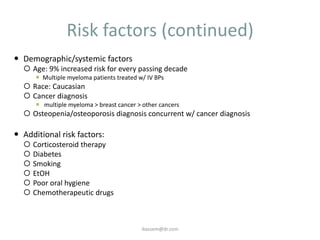 Risk factors (continued)
 Demographic/systemic factors
   Age: 9% increased risk for every passing decade
       Multiple myeloma patients treated w/ IV BPs
   Race: Caucasian
   Cancer diagnosis
       multiple myeloma > breast cancer > other cancers
   Osteopenia/osteoporosis diagnosis concurrent w/ cancer diagnosis

 Additional risk factors:
     Corticosteroid therapy
     Diabetes
     Smoking
     EtOH
     Poor oral hygiene
     Chemotherapeutic drugs



                                           ikassem@dr.com
 