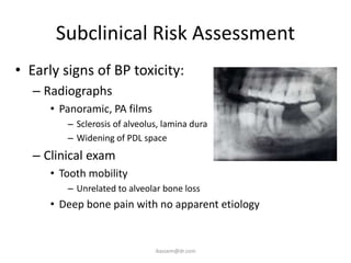 Subclinical Risk Assessment
• Early signs of BP toxicity:
   – Radiographs
      • Panoramic, PA films
         – Sclerosis of alveolus, lamina dura
         – Widening of PDL space
   – Clinical exam
      • Tooth mobility
         – Unrelated to alveolar bone loss
      • Deep bone pain with no apparent etiology


                               ikassem@dr.com
 