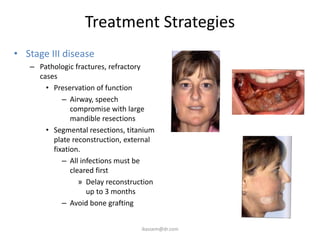 Treatment Strategies
• Stage III disease
   – Pathologic fractures, refractory
     cases
       • Preservation of function
            – Airway, speech
               compromise with large
               mandible resections
       • Segmental resections, titanium
         plate reconstruction, external
         fixation.
            – All infections must be
               cleared first
                  » Delay reconstruction
                    up to 3 months
            – Avoid bone grafting


                                    ikassem@dr.com
 