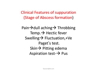 Clinical Features of suppuration
 (Stage of Abscess formation)

Paindull aching Throbbing
    Temp. Hectic fever
  Swelling Fluctuation,+Ve
          Paget’s test.
    Skin Pitting edema
    Aspiration test- Pus


            ikassem@dr.com
 